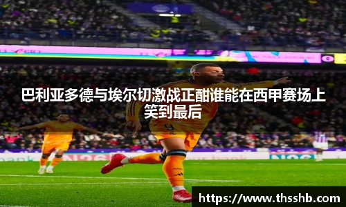 巴利亚多德与埃尔切激战正酣谁能在西甲赛场上笑到最后
