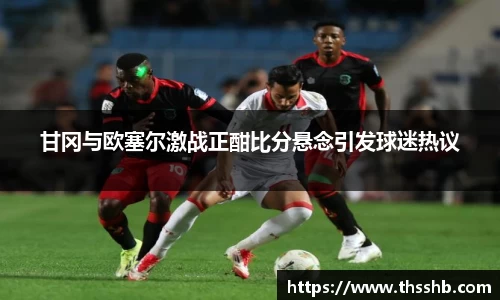 甘冈与欧塞尔激战正酣比分悬念引发球迷热议